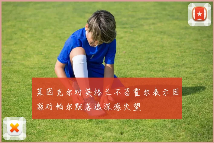莱因克尔对英格兰不召霍尔表示困惑对帕尔默落选深感失望