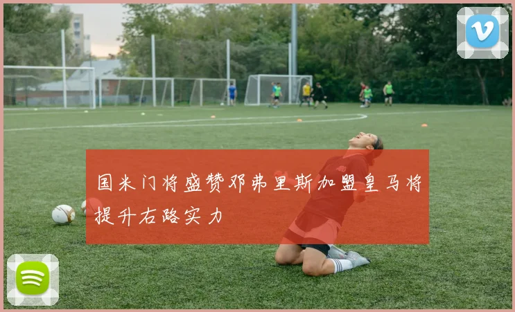 国米门将盛赞邓弗里斯加盟皇马将提升右路实力