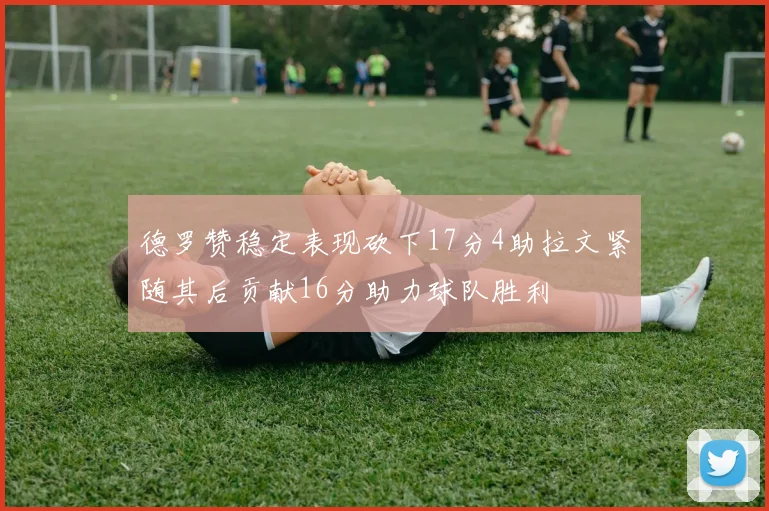 德罗赞稳定表现砍下17分4助拉文紧随其后贡献16分助力球队胜利