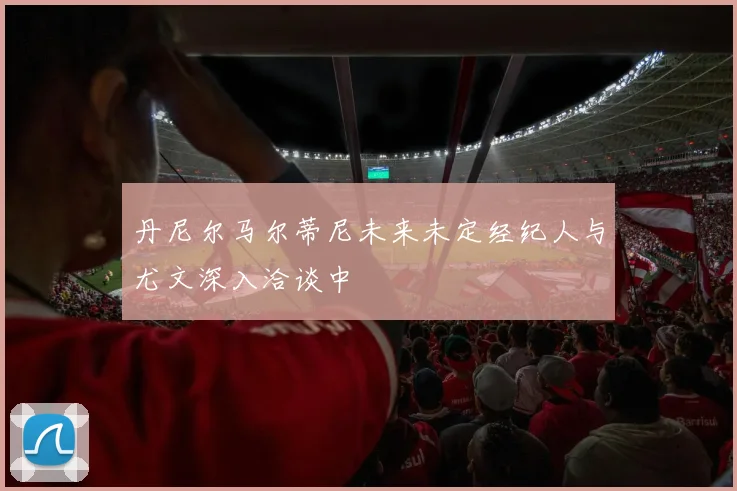 丹尼尔马尔蒂尼未来未定经纪人与尤文深入洽谈中