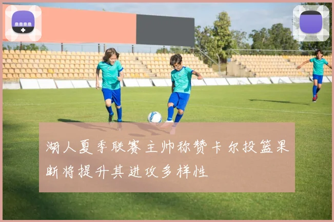 湖人夏季联赛主帅称赞卡尔投篮果断将提升其进攻多样性