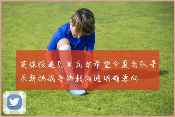 英媒报道贝里瓦尔希望今夏离队寻求新挑战与热刺沟通明确意向