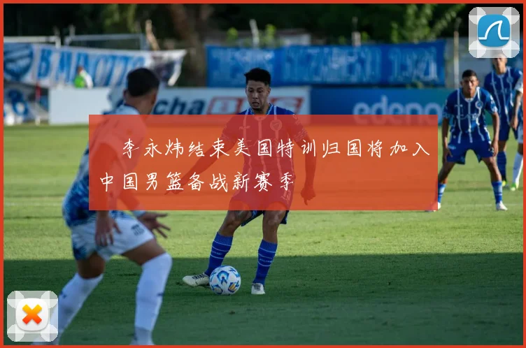 偰李永炜结束美国特训归国将加入中国男篮备战新赛季