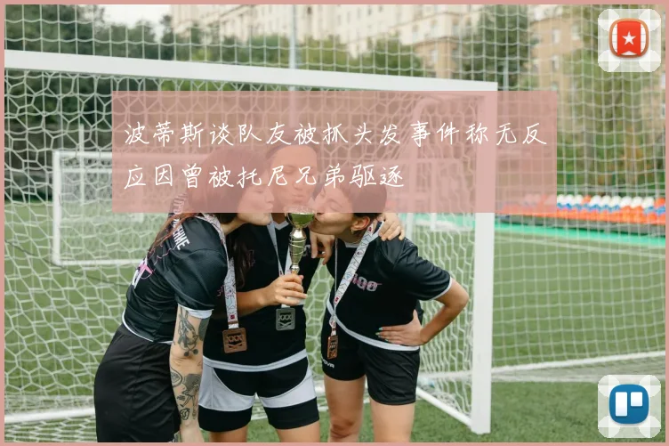 波蒂斯谈队友被抓头发事件称无反应因曾被托尼兄弟驱逐