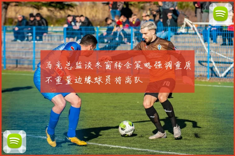 马竞总监谈冬窗转会策略强调重质不重量边缘球员将离队