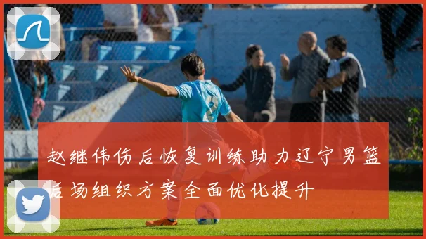 赵继伟伤后恢复训练助力辽宁男篮后场组织方案全面优化提升
