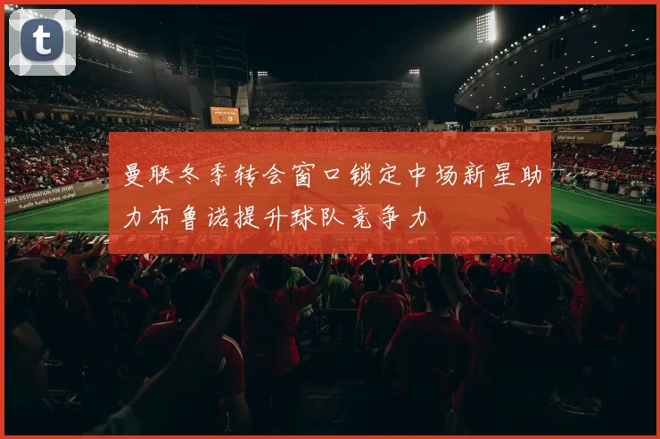 曼联冬季转会窗口锁定中场新星助力布鲁诺提升球队竞争力