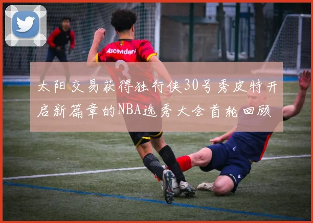 太阳交易获得独行侠30号秀皮特开启新篇章的NBA选秀大会首轮回顾