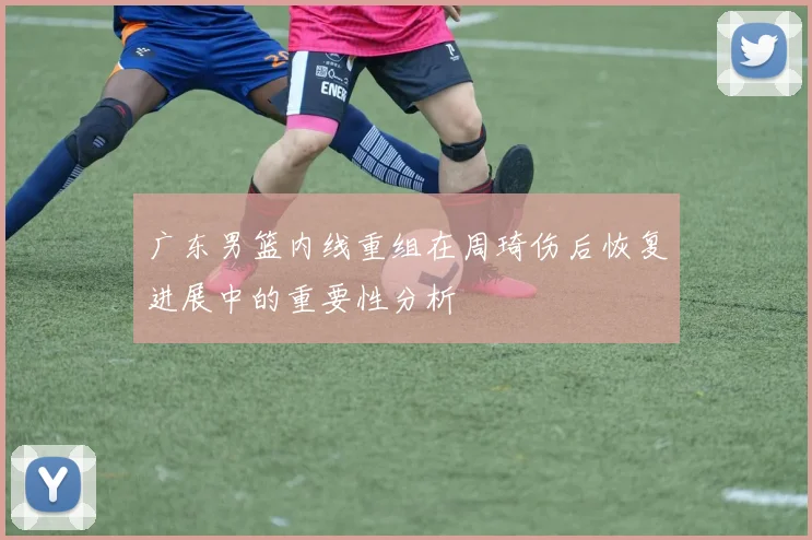 广东男篮内线重组在周琦伤后恢复进展中的重要性分析