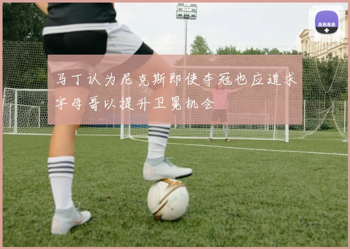 马丁认为尼克斯即使夺冠也应追求字母哥以提升卫冕机会