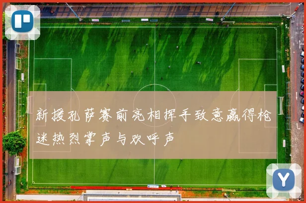 新援孔萨赛前亮相挥手致意赢得枪迷热烈掌声与欢呼声