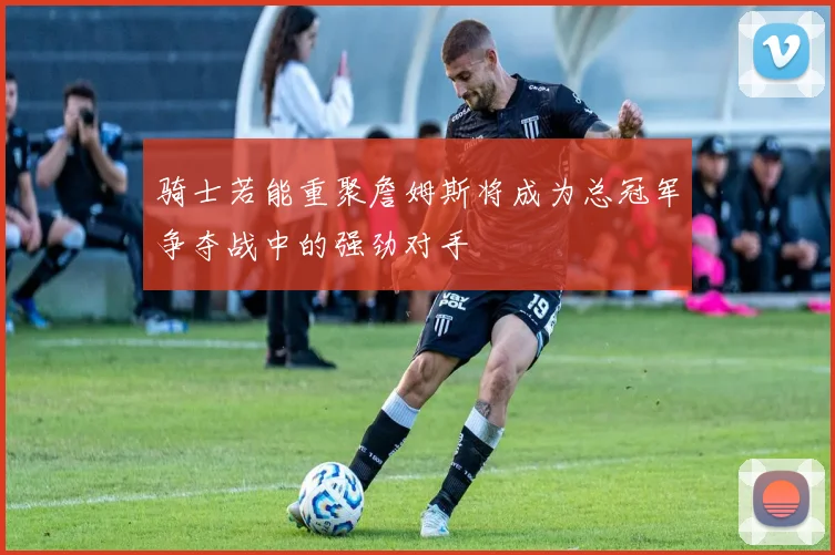 骑士若能重聚詹姆斯将成为总冠军争夺战中的强劲对手