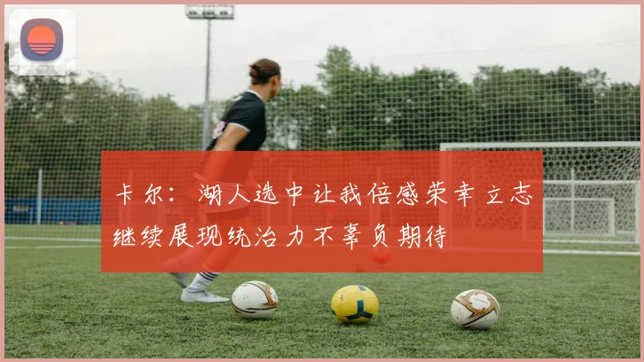 卡尔：湖人选中让我倍感荣幸立志继续展现统治力不辜负期待