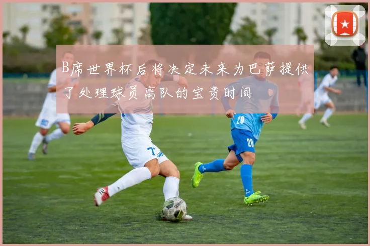 B席世界杯后将决定未来为巴萨提供了处理球员离队的宝贵时间
