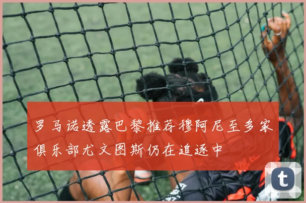 罗马诺透露巴黎推荐穆阿尼至多家俱乐部尤文图斯仍在追逐中