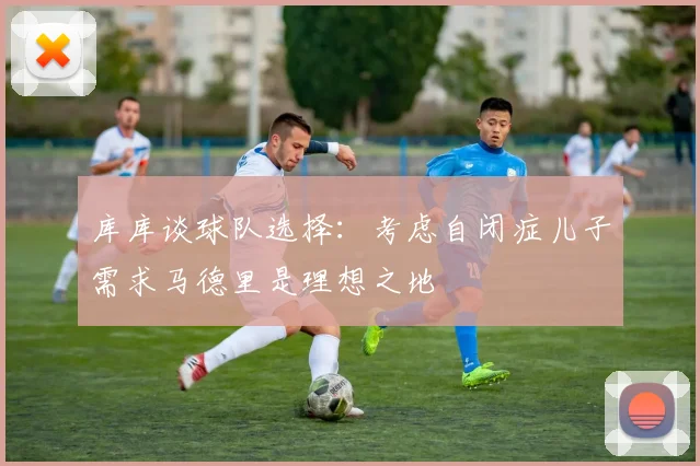 库库谈球队选择：考虑自闭症儿子需求马德里是理想之地