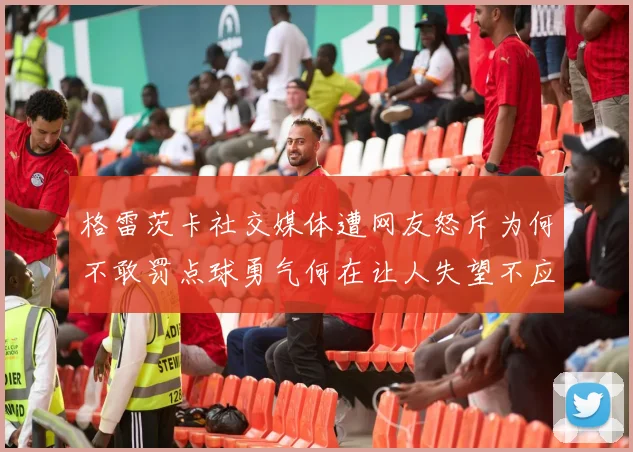 格雷茨卡社交媒体遭网友怒斥为何不敢罚点球勇气何在让人失望不应躲在塔后