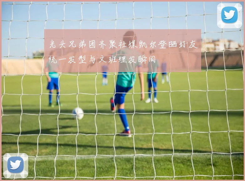 光头兄弟团齐聚社媒凯尔登晒好友统一发型与文班理发瞬间