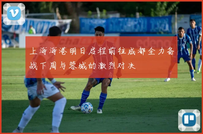 上海海港明日启程前往成都全力备战下周与蓉城的激烈对决