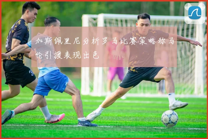 加斯佩里尼分析罗马比赛策略称马伦引援表现出色