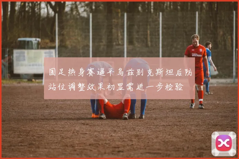国足热身赛逼平乌兹别克斯坦后防站位调整效果初显需进一步检验