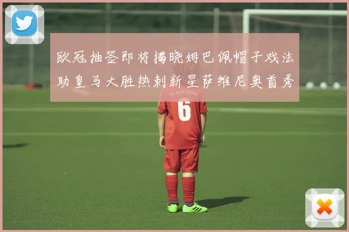 欧冠抽签即将揭晓姆巴佩帽子戏法助皇马大胜热刺新星萨维尼奥首秀精彩表现