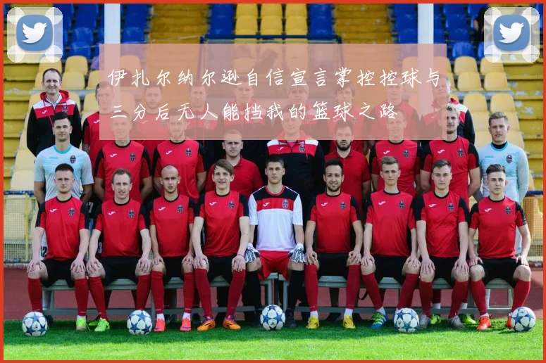 伊扎尔纳尔逊自信宣言掌控控球与三分后无人能挡我的篮球之路