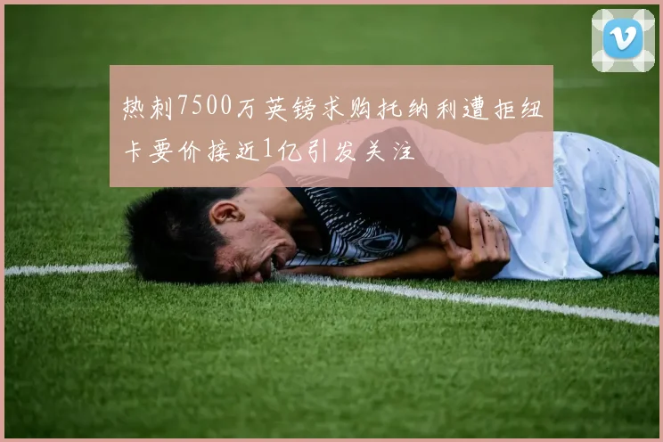 热刺7500万英镑求购托纳利遭拒纽卡要价接近1亿引发关注