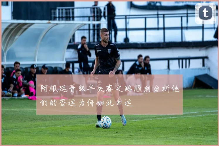 阿根廷晋级半决赛之路顺利分析他们的签运为何如此幸运