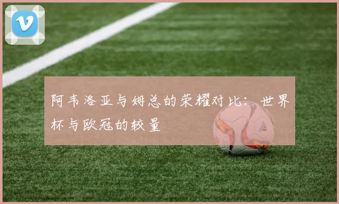 阿韦洛亚与姆总的荣耀对比：世界杯与欧冠的较量