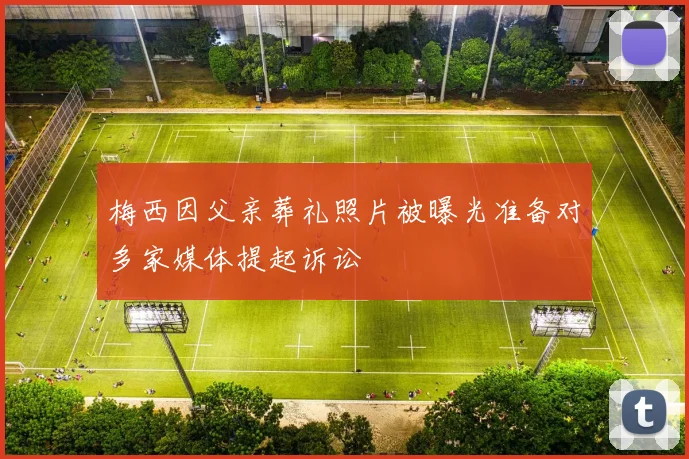 梅西因父亲葬礼照片被曝光准备对多家媒体提起诉讼
