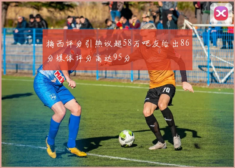 梅西评分引热议超58万吧友给出86分媒体评分高达95分