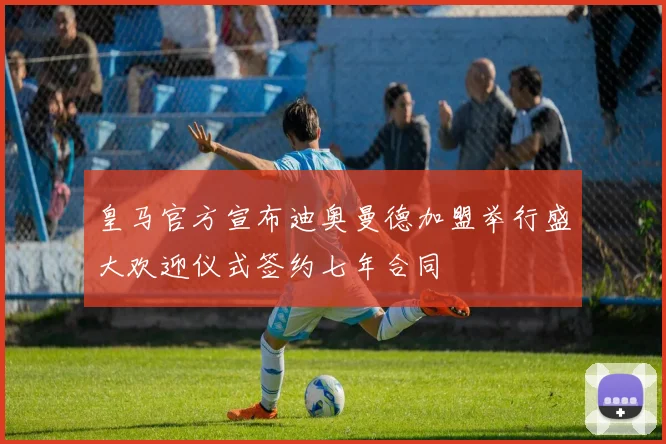 皇马官方宣布迪奥曼德加盟举行盛大欢迎仪式签约七年合同