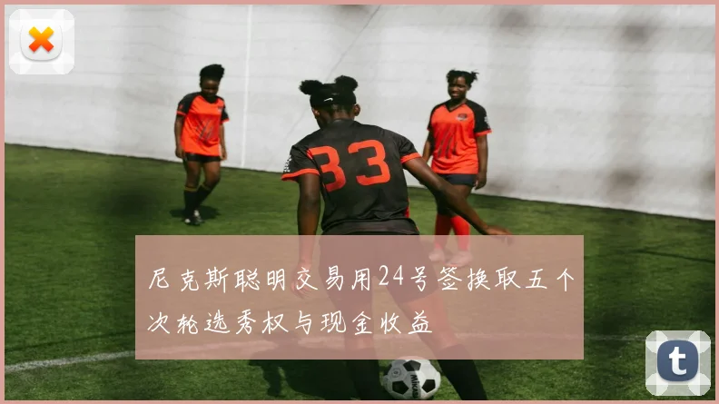 尼克斯聪明交易用24号签换取五个次轮选秀权与现金收益
